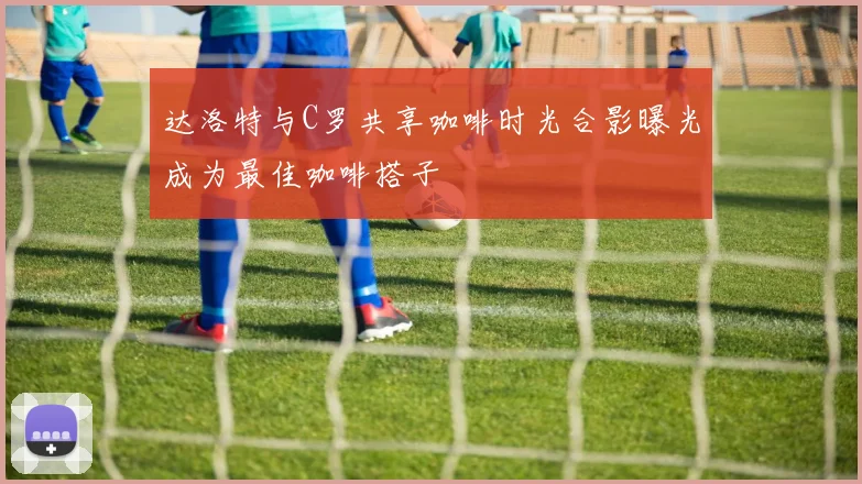 达洛特与C罗共享咖啡时光合影曝光成为最佳咖啡搭子