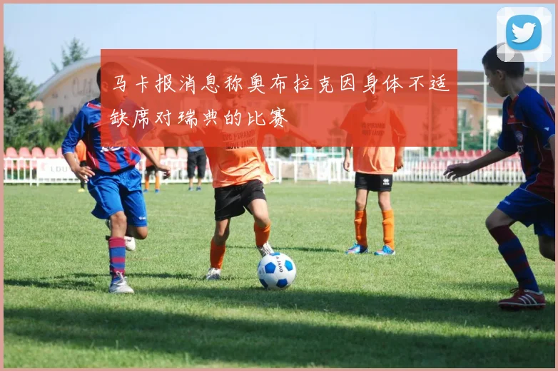 马卡报消息称奥布拉克因身体不适缺席对瑞典的比赛