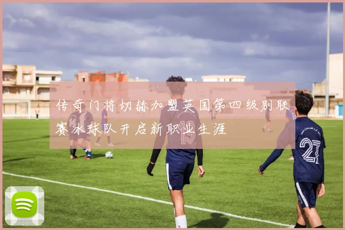 传奇门将切赫加盟英国第四级别联赛冰球队开启新职业生涯