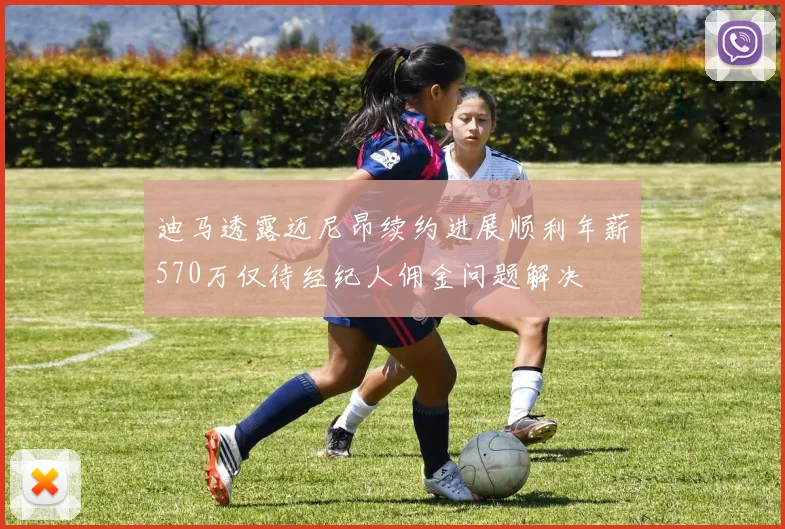 迪马透露迈尼昂续约进展顺利年薪570万仅待经纪人佣金问题解决