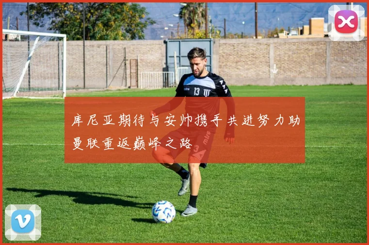 库尼亚期待与安帅携手共进努力助曼联重返巅峰之路