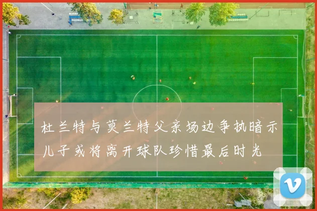 杜兰特与莫兰特父亲场边争执暗示儿子或将离开球队珍惜最后时光
