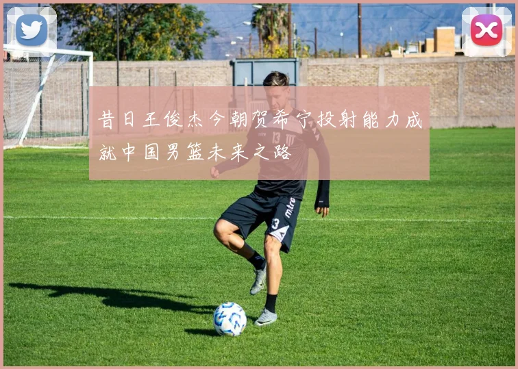 昔日王俊杰今朝贺希宁投射能力成就中国男篮未来之路