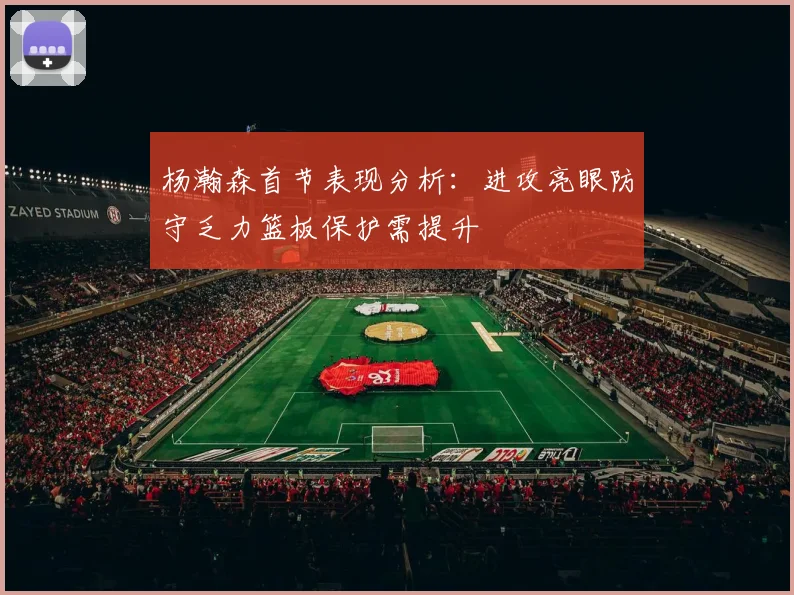 杨瀚森首节表现分析：进攻亮眼防守乏力篮板保护需提升