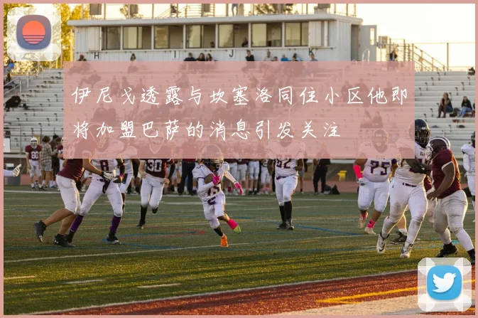伊尼戈透露与坎塞洛同住小区他即将加盟巴萨的消息引发关注