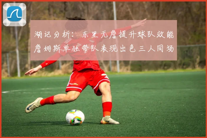 湖记分析：东里无詹提升球队效能詹姆斯单独带队表现出色三人同场反而下滑
