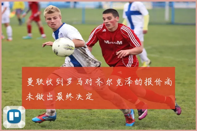 曼联收到罗马对齐尔克泽的报价尚未做出最终决定