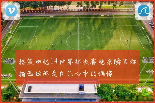 格策回忆14世界杯决赛绝杀瞬间称梅西始终是自己心中的偶像