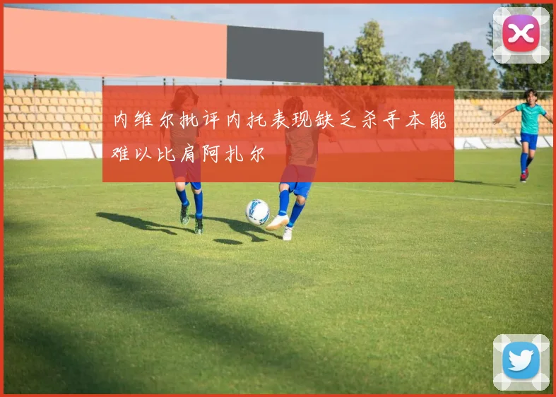 内维尔批评内托表现缺乏杀手本能难以比肩阿扎尔