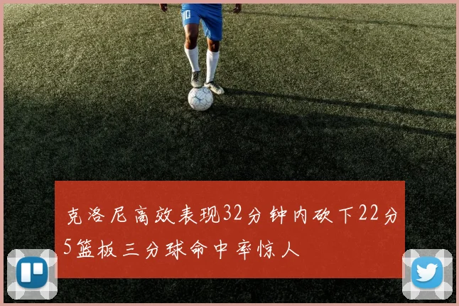 克洛尼高效表现32分钟内砍下22分5篮板三分球命中率惊人