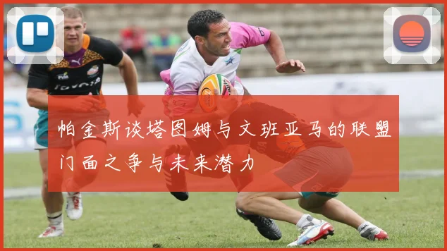 帕金斯谈塔图姆与文班亚马的联盟门面之争与未来潜力