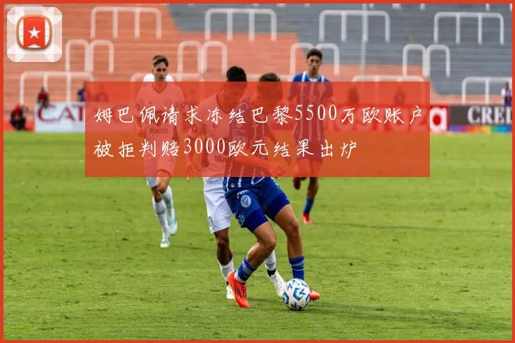 姆巴佩请求冻结巴黎5500万欧账户被拒判赔3000欧元结果出炉