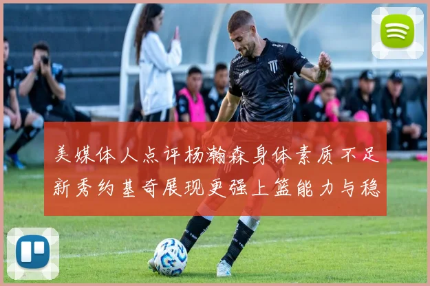 美媒体人点评杨瀚森身体素质不足新秀约基奇展现更强上篮能力与稳定性