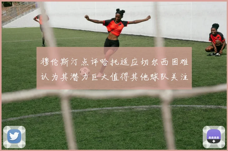 穆伦斯汀点评哈托适应切尔西困难认为其潜力巨大值得其他球队关注