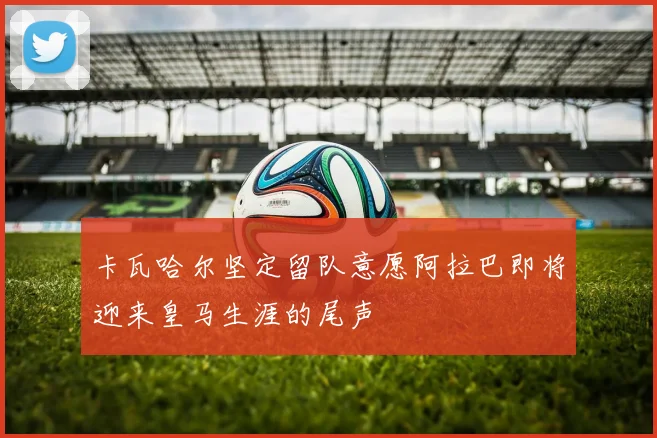 卡瓦哈尔坚定留队意愿阿拉巴即将迎来皇马生涯的尾声