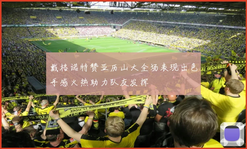 戴格诺特赞亚历山大全场表现出色手感火热助力队友发挥