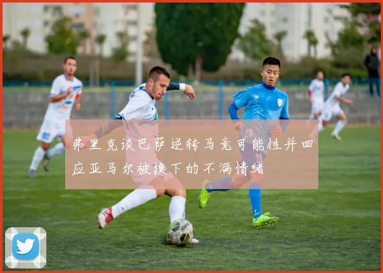 弗里克谈巴萨逆转马竞可能性并回应亚马尔被换下的不满情绪