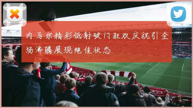 内马尔精彩低射破门狂欢庆祝引全场沸腾展现绝佳状态