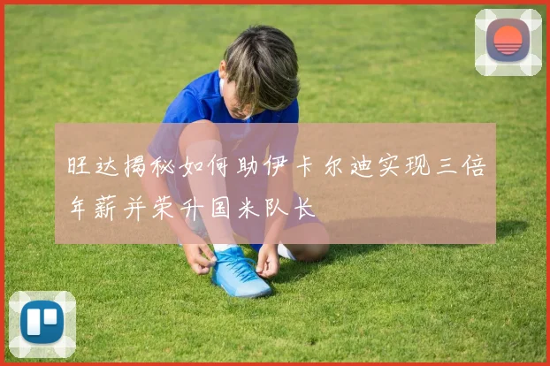 旺达揭秘如何助伊卡尔迪实现三倍年薪并荣升国米队长