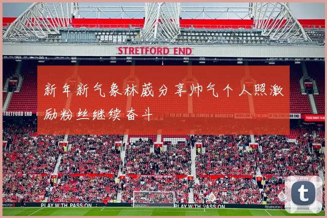 新年新气象林葳分享帅气个人照激励粉丝继续奋斗