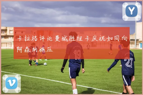 卡拉格评论曼城胜纽卡庆祝如同向阿森纳施压