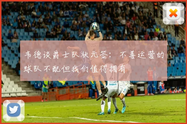 韦德谈爵士队状元签：不善运营的球队不配但我们值得拥有