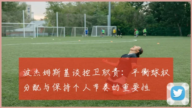 波杰姆斯基谈控卫职责：平衡球权分配与保持个人节奏的重要性