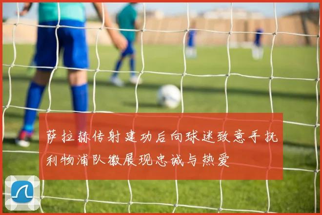 萨拉赫传射建功后向球迷致意手抚利物浦队徽展现忠诚与热爱