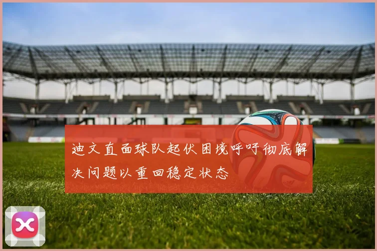 迪文直面球队起伏困境呼吁彻底解决问题以重回稳定状态