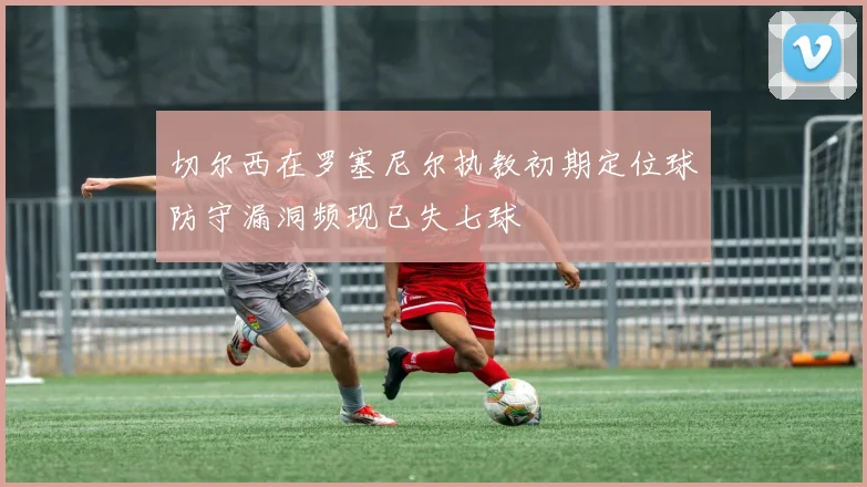 切尔西在罗塞尼尔执教初期定位球防守漏洞频现已失七球