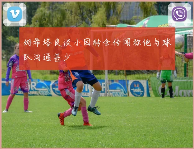 姆希塔良谈小因转会传闻称他与球队沟通甚少