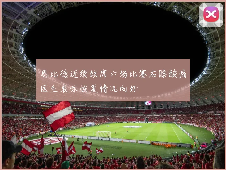 恩比德连续缺席六场比赛右膝酸痛医生表示恢复情况向好