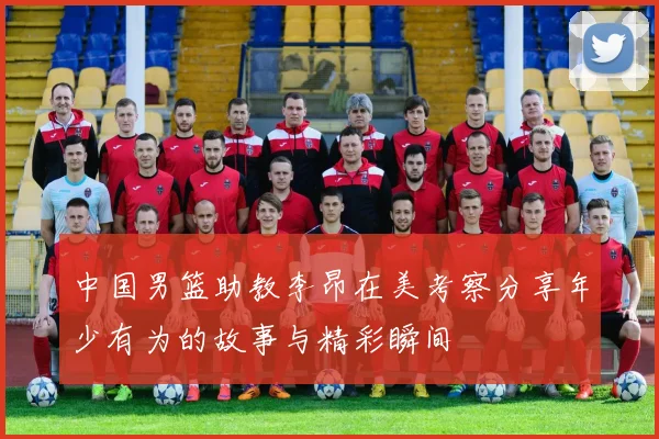 中国男篮助教李昂在美考察分享年少有为的故事与精彩瞬间