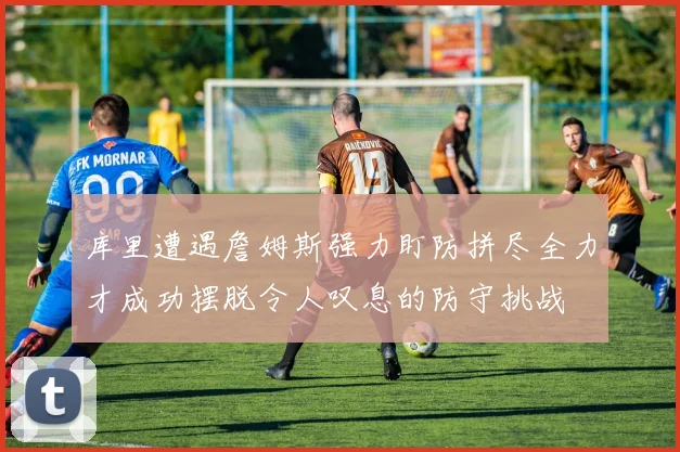 库里遭遇詹姆斯强力盯防拼尽全力才成功摆脱令人叹息的防守挑战