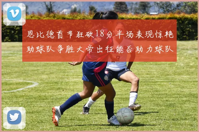 恩比德首节狂砍18分半场表现惊艳助球队争胜大帝出征能否助力球队逆袭