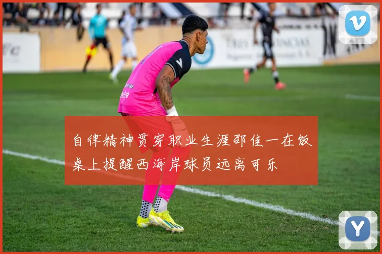 自律精神贯穿职业生涯邵佳一在饭桌上提醒西海岸球员远离可乐