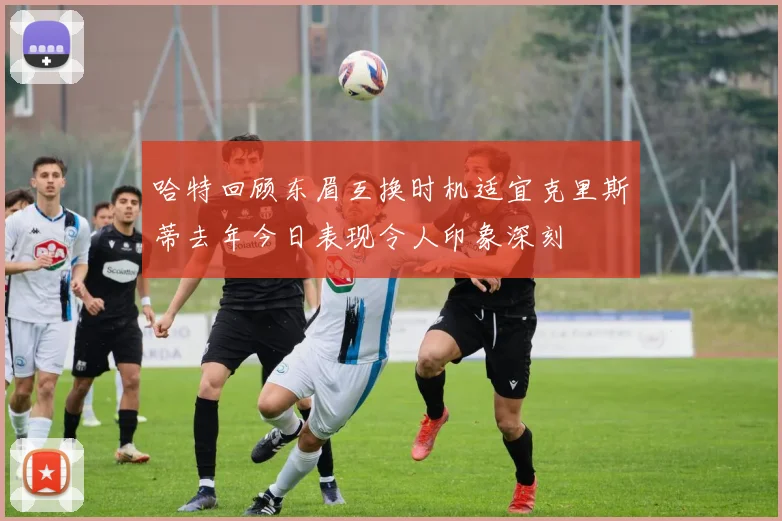 哈特回顾东眉互换时机适宜克里斯蒂去年今日表现令人印象深刻