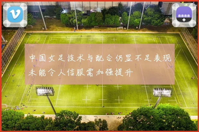 中国女足技术与配合仍显不足表现未能令人信服需加强提升