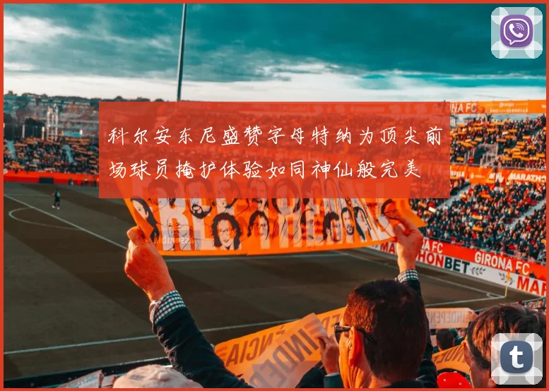 科尔安东尼盛赞字母特纳为顶尖前场球员掩护体验如同神仙般完美