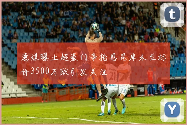 意媒曝土超豪门争抢恩昆库米兰标价3500万欧引发关注