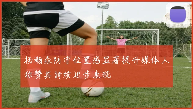 杨瀚森防守位置感显著提升媒体人称赞其持续进步表现