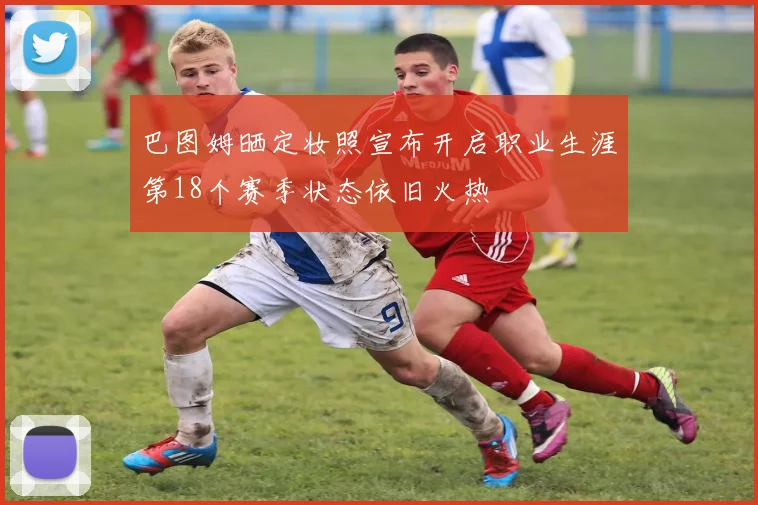 巴图姆晒定妆照宣布开启职业生涯第18个赛季状态依旧火热