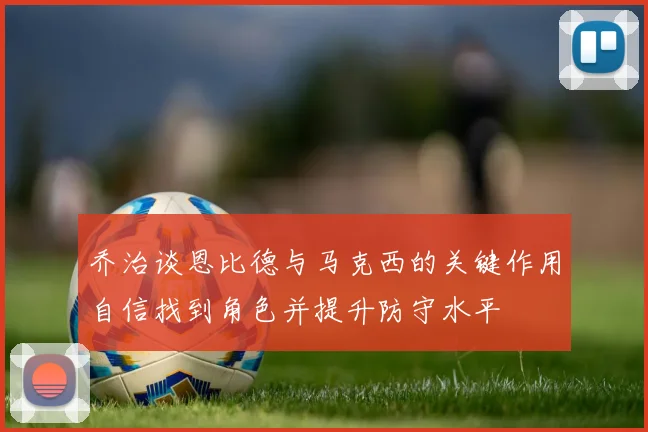 乔治谈恩比德与马克西的关键作用自信找到角色并提升防守水平