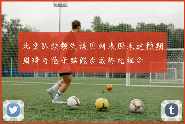 北京队频频失误贝利表现未达预期周琦与范子铭能否成终结组合