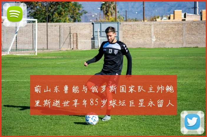 前山东鲁能与俄罗斯国家队主帅鲍里斯逝世享年85岁球坛巨星永留人间
